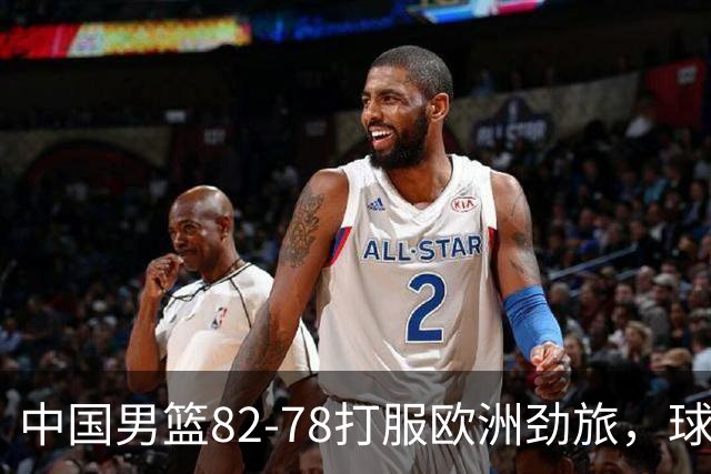 中国男篮82-78打服欧洲劲旅，球员评分：3人满分，3人及格，徐昕炸了！郭士强手中还有多少王炸没用