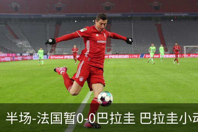 半场-法国暂0-0巴拉圭 巴拉圭小动作不断 法国8成控球双方0射正