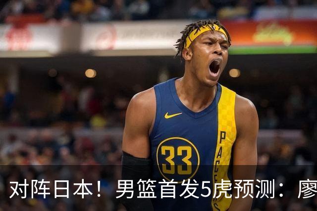 对阵日本！男篮首发5虎预测：廖三宁只能替补，赵继伟搭配杨瀚森