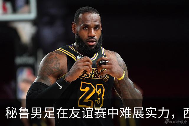 秘鲁男足在友谊赛中难展实力，西班牙队继续积极调整替补阵容