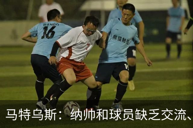 马特乌斯：纳帅和球员缺乏交流、不去现场考察 去年续约毫无必要