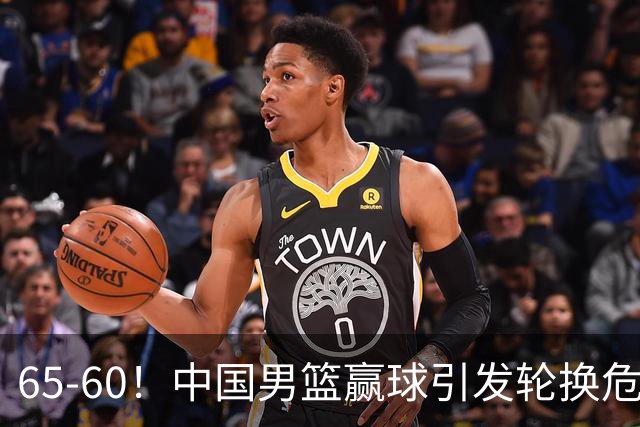 65-60！中国男篮赢球引发轮换危机，郭士强赛后明确表态！